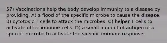 57) Vaccinations help the body develop immunity to a disease by providing: A) a flood of the specific microbe to cause the disease. B) cytotoxic T cells to attack the microbes. C) helper T cells to activate other immune cells. D) a small amount of antigen of a specific microbe to activate the specific immune response.