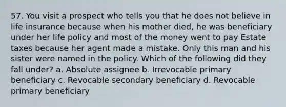 57. You visit a prospect who tells you that he does not believe in life insurance because when his mother died, he was beneficiary under her life policy and most of the money went to pay Estate taxes because her agent made a mistake. Only this man and his sister were named in the policy. Which of the following did they fall under? a. Absolute assignee b. Irrevocable primary beneficiary c. Revocable secondary beneficiary d. Revocable primary beneficiary