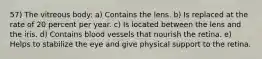 57) The vitreous body: a) Contains the lens. b) Is replaced at the rate of 20 percent per year. c) Is located between the lens and the iris. d) Contains blood vessels that nourish the retina. e) Helps to stabilize the eye and give physical support to the retina.