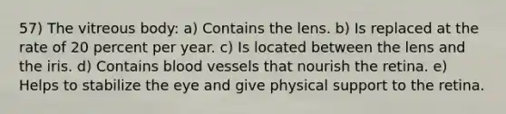 57) The vitreous body: a) Contains the lens. b) Is replaced at the rate of 20 percent per year. c) Is located between the lens and the iris. d) Contains blood vessels that nourish the retina. e) Helps to stabilize the eye and give physical support to the retina.