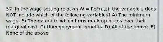 57. In the wage setting relation W​ = Pe​F(u,z), the variable z does NOT include which of the following​ variables? A) The minimum wage. B) The extent to which firms mark up prices over their marginal cost. C) Unemployment benefits. D) All of the above. E) None of the above.