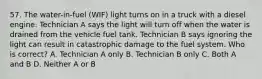 57. The water-in-fuel (WIF) light turns on in a truck with a diesel engine. Technician A says the light will turn off when the water is drained from the vehicle fuel tank. Technician B says ignoring the light can result in catastrophic damage to the fuel system. Who is correct? A. Technician A only B. Technician B only C. Both A and B D. Neither A or B