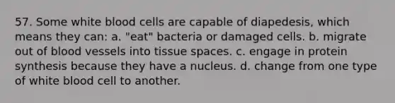 57. Some white blood cells are capable of diapedesis, which means they can: a. "eat" bacteria or damaged cells. b. migrate out of blood vessels into tissue spaces. c. engage in protein synthesis because they have a nucleus. d. change from one type of white blood cell to another.