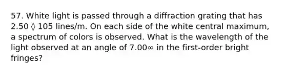 57. White light is passed through a diffraction grating that has 2.50 ◊ 105 lines/m. On each side of the white central maximum, a spectrum of colors is observed. What is the wavelength of the light observed at an angle of 7.00∞ in the first-order bright fringes?