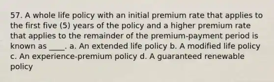 57. A whole life policy with an initial premium rate that applies to the first five (5) years of the policy and a higher premium rate that applies to the remainder of the premium-payment period is known as ____. a. An extended life policy b. A modified life policy c. An experience-premium policy d. A guaranteed renewable policy