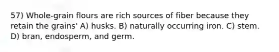 57) Whole-grain flours are rich sources of fiber because they retain the grains' A) husks. B) naturally occurring iron. C) stem. D) bran, endosperm, and germ.