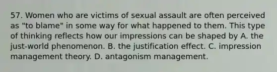 57. Women who are victims of sexual assault are often perceived as "to blame" in some way for what happened to them. This type of thinking reflects how our impressions can be shaped by A. the just-world phenomenon. B. the justification effect. C. impression management theory. D. antagonism management.