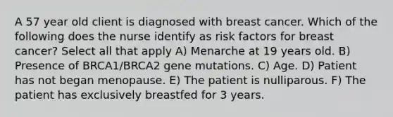 A 57 year old client is diagnosed with breast cancer. Which of the following does the nurse identify as risk factors for breast cancer? Select all that apply A) Menarche at 19 years old. B) Presence of BRCA1/BRCA2 gene mutations. C) Age. D) Patient has not began menopause. E) The patient is nulliparous. F) The patient has exclusively breastfed for 3 years.