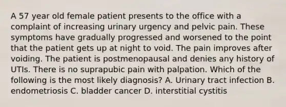 A 57 year old female patient presents to the office with a complaint of increasing urinary urgency and pelvic pain. These symptoms have gradually progressed and worsened to the point that the patient gets up at night to void. The pain improves after voiding. The patient is postmenopausal and denies any history of UTIs. There is no suprapubic pain with palpation. Which of the following is the most likely diagnosis? A. Urinary tract infection B. endometriosis C. bladder cancer D. interstitial cystitis