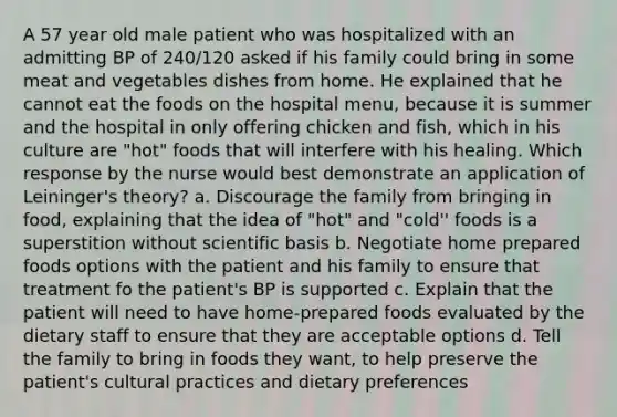 A 57 year old male patient who was hospitalized with an admitting BP of 240/120 asked if his family could bring in some meat and vegetables dishes from home. He explained that he cannot eat the foods on the hospital menu, because it is summer and the hospital in only offering chicken and fish, which in his culture are "hot" foods that will interfere with his healing. Which response by the nurse would best demonstrate an application of Leininger's theory? a. Discourage the family from bringing in food, explaining that the idea of "hot" and "cold'' foods is a superstition without scientific basis b. Negotiate home prepared foods options with the patient and his family to ensure that treatment fo the patient's BP is supported c. Explain that the patient will need to have home-prepared foods evaluated by the dietary staff to ensure that they are acceptable options d. Tell the family to bring in foods they want, to help preserve the patient's cultural practices and dietary preferences