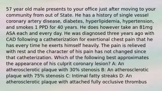 57 year old male presents to your office just after moving to your community from out of State. He has a history of single vessel coronary artery disease, diabetes, hyperlipidemia, hypertension, and smokes 1 PPD for 40 years. He does however take an 81mg ASA each and every day. He was diagnosed three years ago with CAD following a catheterization for exertional chest pain that he has every time he exerts himself heavily. The pain is relieved with rest and the character of his pain has not changed since that catheterization. Which of the following best approximates the appearance of his culprit coronary lesion? A: An atherosclerotic plaque with 30% stenosis B: An atherosclerotic plaque with 75% stenosis C: Intimal fatty streaks D: An atherosclerotic plaque with attached fully occlusive thrombus