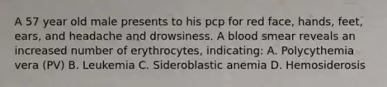 A 57 year old male presents to his pcp for red face, hands, feet, ears, and headache and drowsiness. A blood smear reveals an increased number of erythrocytes, indicating: A. Polycythemia vera (PV) B. Leukemia C. Sideroblastic anemia D. Hemosiderosis