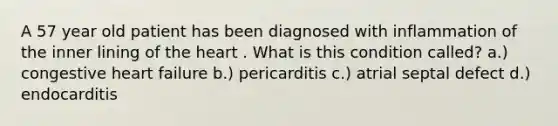 A 57 year old patient has been diagnosed with inflammation of the inner lining of the heart . What is this condition called? a.) congestive heart failure b.) pericarditis c.) atrial septal defect d.) endocarditis