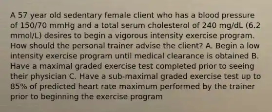 A 57 year old sedentary female client who has a blood pressure of 150/70 mmHg and a total serum cholesterol of 240 mg/dL (6.2 mmol/L) desires to begin a vigorous intensity exercise program. How should the personal trainer advise the client? A. Begin a low intensity exercise program until medical clearance is obtained B. Have a maximal graded exercise test completed prior to seeing their physician C. Have a sub-maximal graded exercise test up to 85% of predicted heart rate maximum performed by the trainer prior to beginning the exercise program