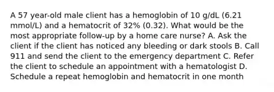 A 57 year-old male client has a hemoglobin of 10 g/dL (6.21 mmol/L) and a hematocrit of 32% (0.32). What would be the most appropriate follow-up by a home care nurse? A. Ask the client if the client has noticed any bleeding or dark stools B. Call 911 and send the client to the emergency department C. Refer the client to schedule an appointment with a hematologist D. Schedule a repeat hemoglobin and hematocrit in one month