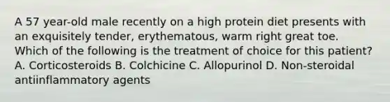 A 57 year-old male recently on a high protein diet presents with an exquisitely tender, erythematous, warm right great toe. Which of the following is the treatment of choice for this patient? A. Corticosteroids B. Colchicine C. Allopurinol D. Non-steroidal antiinflammatory agents