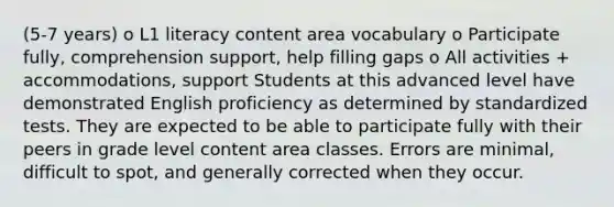 (5-7 years) o L1 literacy content area vocabulary o Participate fully, comprehension support, help filling gaps o All activities + accommodations, support Students at this advanced level have demonstrated English proficiency as determined by standardized tests. They are expected to be able to participate fully with their peers in grade level content area classes. Errors are minimal, difficult to spot, and generally corrected when they occur.