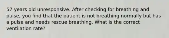 57 years old unresponsive. After checking for breathing and pulse, you find that the patient is not breathing normally but has a pulse and needs rescue breathing. What is the correct ventilation rate?