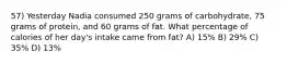 57) Yesterday Nadia consumed 250 grams of carbohydrate, 75 grams of protein, and 60 grams of fat. What percentage of calories of her day's intake came from fat? A) 15% B) 29% C) 35% D) 13%