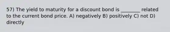 57) The yield to maturity for a discount bond is ________ related to the current bond price. A) negatively B) positively C) not D) directly