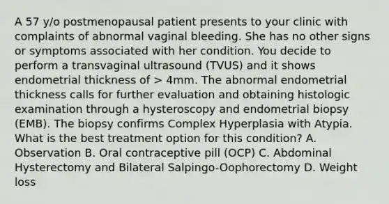 A 57 y/o postmenopausal patient presents to your clinic with complaints of abnormal vaginal bleeding. She has no other signs or symptoms associated with her condition. You decide to perform a transvaginal ultrasound (TVUS) and it shows endometrial thickness of > 4mm. The abnormal endometrial thickness calls for further evaluation and obtaining histologic examination through a hysteroscopy and endometrial biopsy (EMB). The biopsy confirms Complex Hyperplasia with Atypia. What is the best treatment option for this condition? A. Observation B. Oral contraceptive pill (OCP) C. Abdominal Hysterectomy and Bilateral Salpingo-Oophorectomy D. Weight loss