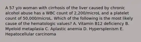 A 57 y/o woman with cirrhosis of the liver caused by chronic alcohol abuse has a WBC count of 2,200/microL and a platelet count of 50,000/microL. Which of the following is the most likely cause of the hematologic values? A. Vitamin B12 deficiency B. Myeloid metaplasia C. Aplastic anemia D. Hypersplenism E. Hepatocellular carcinoma