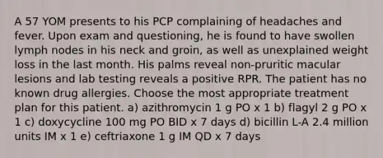 A 57 YOM presents to his PCP complaining of headaches and fever. Upon exam and questioning, he is found to have swollen lymph nodes in his neck and groin, as well as unexplained weight loss in the last month. His palms reveal non-pruritic macular lesions and lab testing reveals a positive RPR. The patient has no known drug allergies. Choose the most appropriate treatment plan for this patient. a) azithromycin 1 g PO x 1 b) flagyl 2 g PO x 1 c) doxycycline 100 mg PO BID x 7 days d) bicillin L-A 2.4 million units IM x 1 e) ceftriaxone 1 g IM QD x 7 days