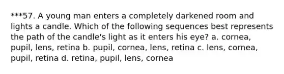 ***57. A young man enters a completely darkened room and lights a candle. Which of the following sequences best represents the path of the candle's light as it enters his eye? a. cornea, pupil, lens, retina b. pupil, cornea, lens, retina c. lens, cornea, pupil, retina d. retina, pupil, lens, cornea