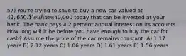 57) You're trying to save to buy a new car valued at 42,650. You have40,000 today that can be invested at your bank. The bank pays 4.2 percent annual interest on its accounts. How long will it be before you have enough to buy the car for cash? Assume the price of the car remains constant. A) 1.17 years B) 2.12 years C) 1.06 years D) 1.61 years E) 1.56 years