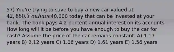 57) You're trying to save to buy a new car valued at 42,650. You have40,000 today that can be invested at your bank. The bank pays 4.2 percent annual interest on its accounts. How long will it be before you have enough to buy the car for cash? Assume the price of the car remains constant. A) 1.17 years B) 2.12 years C) 1.06 years D) 1.61 years E) 1.56 years