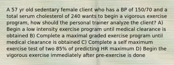 A 57 yr old sedentary female client who has a BP of 150/70 and a total serum cholesterol of 240 wants to begin a vigorous exercise program, how should the personal trainer analyze the client? A) Begin a low intensity exercise program until medical clearance is obtained B) Complete a maximal graded exercise program until medical clearance is obtained C) Complete a self maximum exercise test of two 85% of predicting HR maximum D) Begin the vigorous exercise immediately after pre-exercise is done