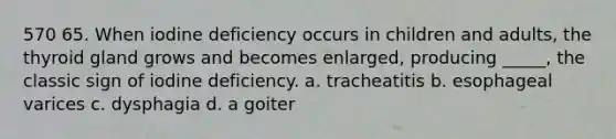 570 65. When iodine deficiency occurs in children and adults, the thyroid gland grows and becomes enlarged, producing _____, the classic sign of iodine deficiency. a. tracheatitis b. esophageal varices c. dysphagia d. a goiter