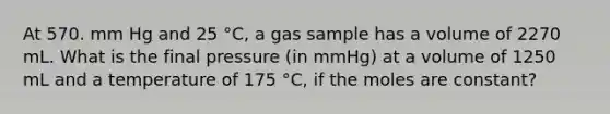 At 570. mm Hg and 25 °C, a gas sample has a volume of 2270 mL. What is the final pressure (in mmHg) at a volume of 1250 mL and a temperature of 175 °C, if the moles are constant?