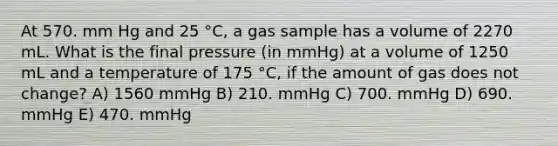 At 570. mm Hg and 25 °C, a gas sample has a volume of 2270 mL. What is the final pressure (in mmHg) at a volume of 1250 mL and a temperature of 175 °C, if the amount of gas does not change? A) 1560 mmHg B) 210. mmHg C) 700. mmHg D) 690. mmHg E) 470. mmHg