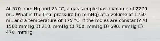 At 570. mm Hg and 25 °C, a gas sample has a volume of 2270 mL. What is the final pressure (in mmHg) at a volume of 1250 mL and a temperature of 175 °C, if the moles are constant? A) 1560 mmHg B) 210. mmHg C) 700. mmHg D) 690. mmHg E) 470. mmHg