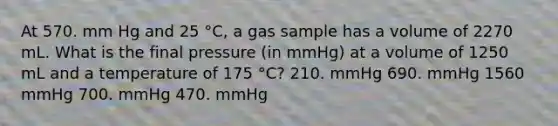 At 570. mm Hg and 25 °C, a gas sample has a volume of 2270 mL. What is the final pressure (in mmHg) at a volume of 1250 mL and a temperature of 175 °C? 210. mmHg 690. mmHg 1560 mmHg 700. mmHg 470. mmHg