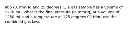 at 570. mmHg and 25 degrees C, a gas sample has a volume of 2270 mL. What is the final pressure (in mmHg) at a volume of 1250 mL and a temperature at 175 degrees C? Hint: use the combined gas laws