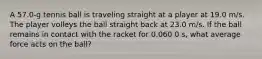 A 57.0-g tennis ball is traveling straight at a player at 19.0 m/s. The player volleys the ball straight back at 23.0 m/s. If the ball remains in contact with the racket for 0.060 0 s, what average force acts on the ball?