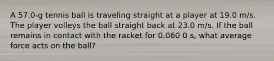 A 57.0-g tennis ball is traveling straight at a player at 19.0 m/s. The player volleys the ball straight back at 23.0 m/s. If the ball remains in contact with the racket for 0.060 0 s, what average force acts on the ball?