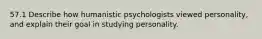 57.1 Describe how humanistic psychologists viewed personality, and explain their goal in studying personality.