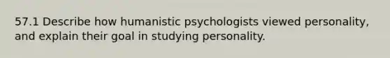 57.1 Describe how humanistic psychologists viewed personality, and explain their goal in studying personality.