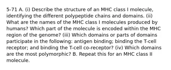 5-71 A. (i) Describe the structure of an MHC class I molecule, identifying the different polypeptide chains and domains. (ii) What are the names of the MHC class I molecules produced by humans? Which part of the molecule is encoded within the MHC region of the genome? (iii) Which domains or parts of domains participate in the following: antigen binding; binding the T-cell receptor; and binding the T-cell co-receptor? (iv) Which domains are the most polymorphic? B. Repeat this for an MHC class II molecule.