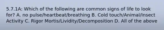 5.7.1A: Which of the following are common signs of life to look for? A. no pulse/heartbeat/breathing B. Cold touch/Animal/Insect Activity C. Rigor Mortis/Lividity/Decomposition D. All of the above