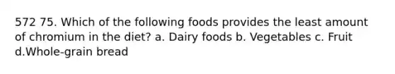 572 75. Which of the following foods provides the least amount of chromium in the diet? a. Dairy foods b. Vegetables c. Fruit d.Whole-grain bread