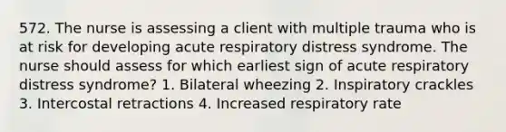 572. The nurse is assessing a client with multiple trauma who is at risk for developing acute respiratory distress syndrome. The nurse should assess for which earliest sign of acute respiratory distress syndrome? 1. Bilateral wheezing 2. Inspiratory crackles 3. Intercostal retractions 4. Increased respiratory rate