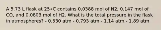 A 5.73 L flask at 25∘C contains 0.0388 mol of N2, 0.147 mol of CO, and 0.0803 mol of H2. What is the total pressure in the flask in atmospheres? - 0.530 atm - 0.793 atm - 1.14 atm - 1.89 atm