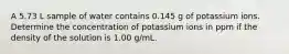 A 5.73 L sample of water contains 0.145 g of potassium ions. Determine the concentration of potassium ions in ppm if the density of the solution is 1.00 g/mL.