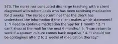 573. The nurse has conducted discharge teaching with a client diagnosed with tuberculosis who has been receiving medication for 2 weeks. The nurse determines that the client has understood the information if the client makes which statement? 1. "I need to continue medication therapy for 1 month." 2. "I can't shop at the mall for the next 6 months." 3. "I can return to work if a sputum culture comes back negative." 4. "I should not be contagious after 2 to 3 weeks of medication therapy."