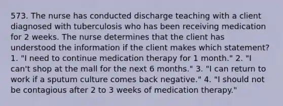 573. The nurse has conducted discharge teaching with a client diagnosed with tuberculosis who has been receiving medication for 2 weeks. The nurse determines that the client has understood the information if the client makes which statement? 1. "I need to continue medication therapy for 1 month." 2. "I can't shop at the mall for the next 6 months." 3. "I can return to work if a sputum culture comes back negative." 4. "I should not be contagious after 2 to 3 weeks of medication therapy."