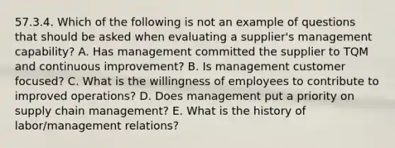 57.3.4. Which of the following is not an example of questions that should be asked when evaluating a supplier's management capability? A. Has management committed the supplier to TQM and continuous improvement? B. Is management customer focused? C. What is the willingness of employees to contribute to improved operations? D. Does management put a priority on supply chain management? E. What is the history of labor/management relations?